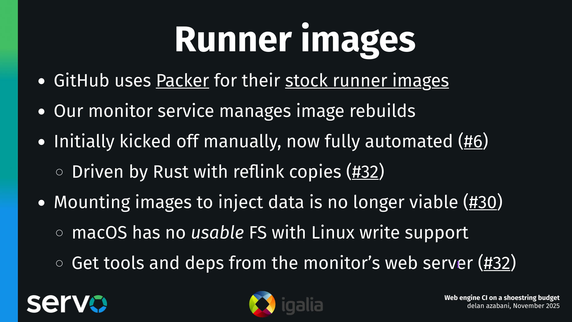 Runner images
- GitHub uses Packer for their stock runner images
- Our monitor service manages image rebuilds
- Initially kicked off manually, now fully automated (#6)
    - Driven by Rust with reflink copies (#32)
- Mounting images to inject data is no longer viable (#30)
    - macOS has no usable FS with Linux write support
    - Get tools and deps from the monitor's web server (#32)