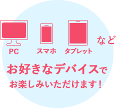 PC・スマホ・タブレットなどお好きなデバイスでお楽しみいただけます！