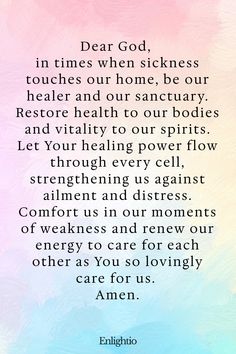 Prayer for Parents (for Healing and Restoration): Dear God, in times when sickness touches our home, be our healer and our sanctuary. Restore health to our bodies and vitality to our spirits. Let Your healing power flow through every cell, strengthening us against ailment and distress. Comfort us in our moments of weakness and renew our energy to care for each other as You so lovingly care for us. Amen.