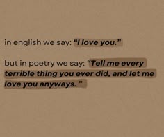an image of some type of text on a piece of paper with the words in english we say love you but in poetry we say tell me every terrible thing you ever did, and let me