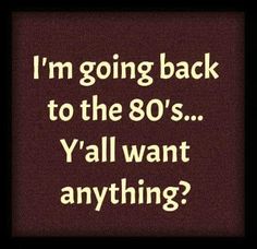 the words i'm going back to the 80's y'all want anything?